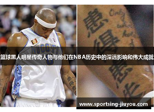 篮球黑人明星传奇人物与他们在NBA历史中的深远影响和伟大成就